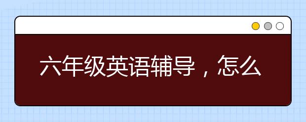 六年级英语辅导，怎么帮孩子提高英语学习成绩