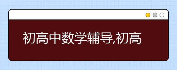 初高中数学辅导,初高中数学辅导有效果吗