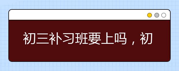 初三补习班要上吗，初三补习班多少钱