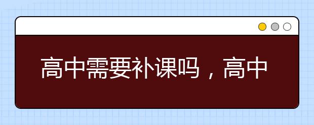 高中需要补课吗，高中补课有用吗，哪里有