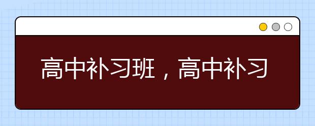 高中补习班，高中补习班哪家好