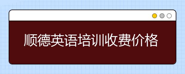 顺德英语培训收费价格表，顺德英语培训多少钱