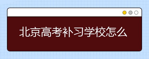 北京高考补习学校怎么选，北京高考补习学校哪家好