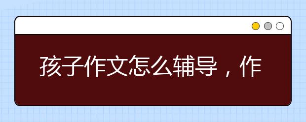 孩子作文怎么辅导，作文辅导老师那个好