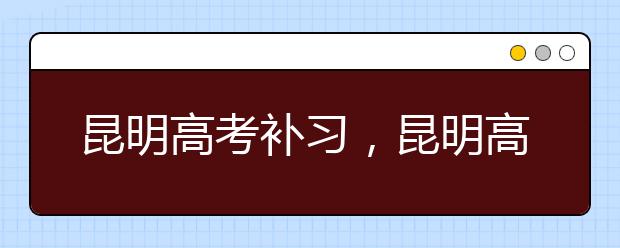 昆明高考补习，昆明高考补习怎么选择