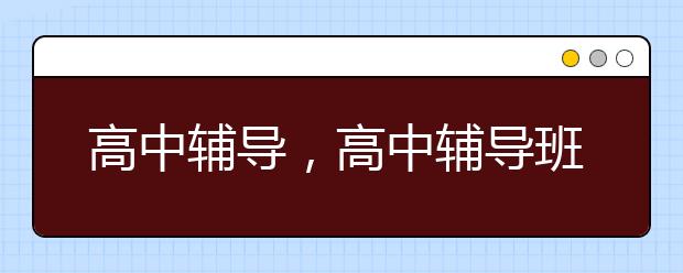 高中辅导，高中辅导班机构哪家好