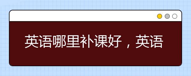 英语哪里补课好，英语补课机构哪个好