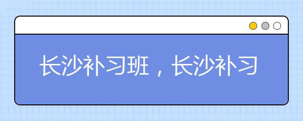 长沙补习班，长沙补习班有用吗