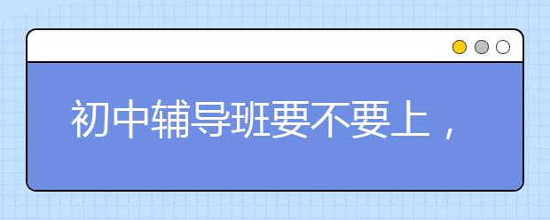 初中辅导班要不要上，网上初中辅导班哪里有