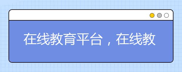 在線(xiàn)教育平臺(tái)，在線(xiàn)教育平臺(tái)有哪些