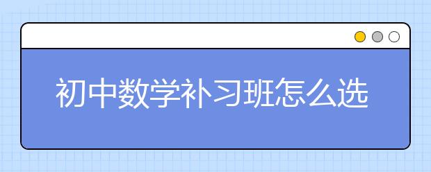 初中数学补习班怎么选，初中数学补习班哪个靠谱?