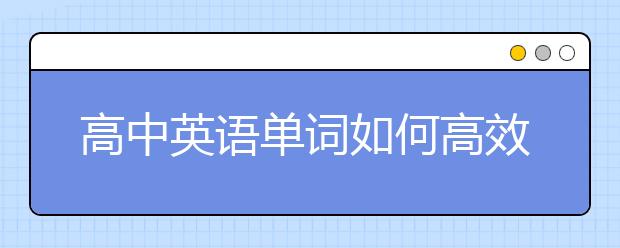 高中英语单词如何高效记忆，怎么背诵高中英语单词