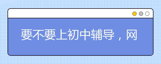 要不要上初中辅导，网上哪个初中辅导班好