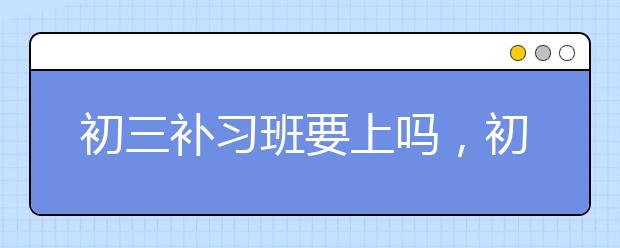 初三补习班要上吗，初三学生要不要补课