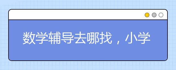 数学辅导去哪找，小学数学辅导机构排名