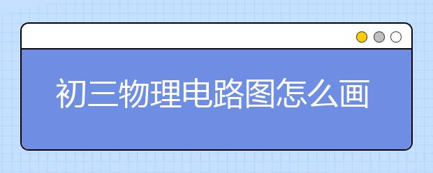 初三物理电路图怎么画，初三物理电路图解题技巧