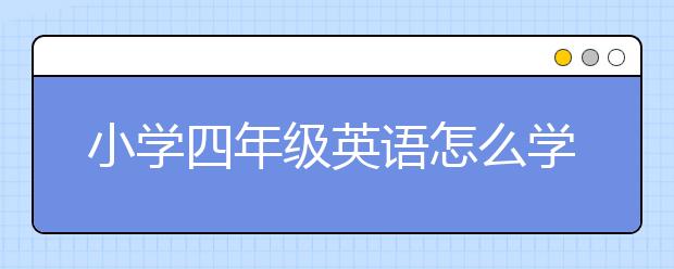 小学四年级英语怎么学，小学四年级英语机构哪家好