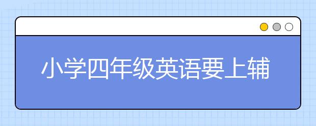 小学四年级英语要上辅导班吗，四年级英语辅导有用吗