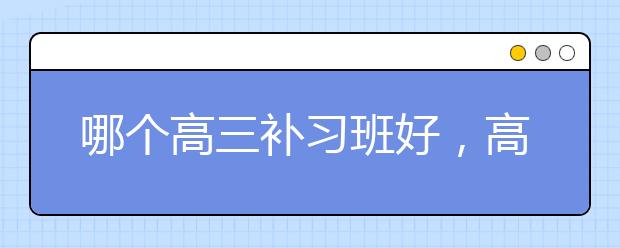 哪个高三补习班好，高三是否需要补课?