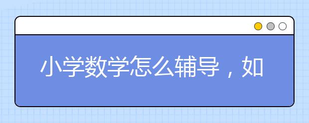 小学数学怎么辅导，如何辅导小学1-6年级数学