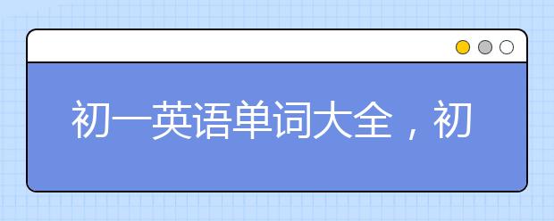 初一英语单词大全，初一英语单词汇总【必背】