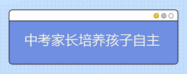 中考家长培养孩子自主学习的四个切忌