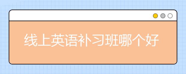 线上英语补习班哪个好，收费价格多少钱