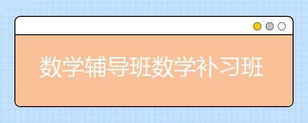 数学辅导班数学补习班哪个好，价格收费多少钱