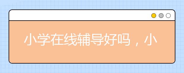 小学在线辅导好吗，小学在线辅导哪个好?