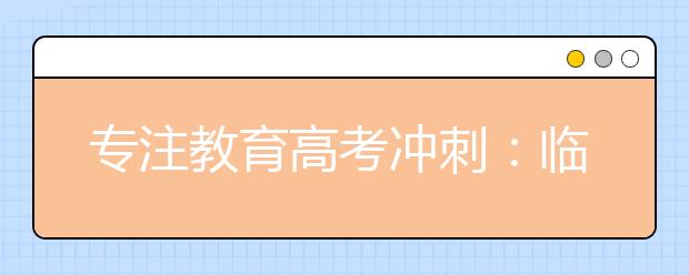 专注教育高考冲刺：临近高考，家长应该注意什么问题