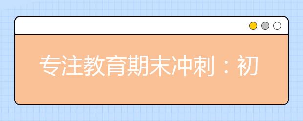 专注教育期末冲刺：初中生期末考试复习方法总结