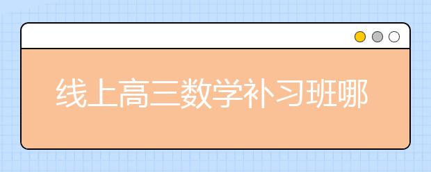 线上高三数学补习班哪里好，收费价格多少钱