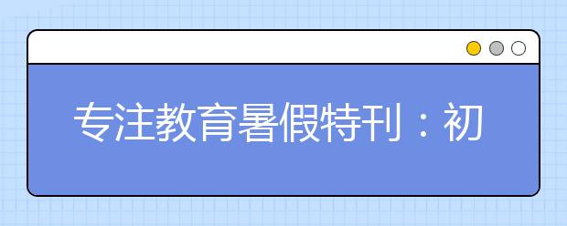 专注教育暑假特刊：初中升高中暑期各科怎么衔接