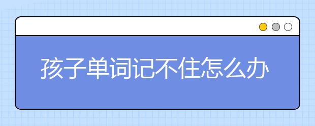 孩子单词记不住怎么办, 推荐７个单词速记方法！