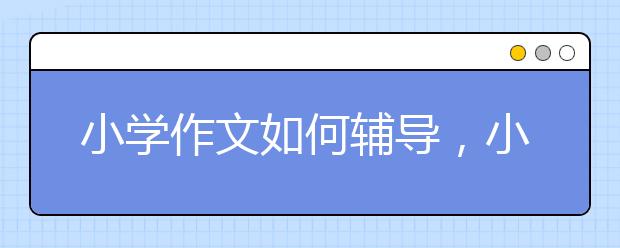 小学作文如何辅导，小学作文辅导推荐