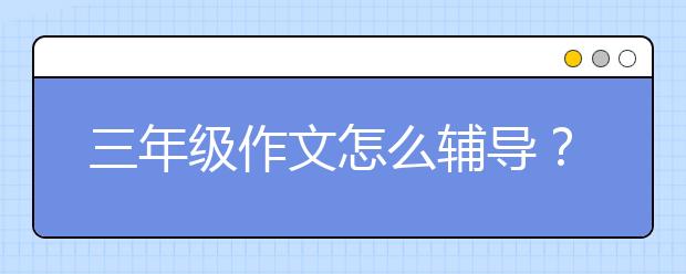 三年级作文怎么辅导？三年级作文辅导技巧