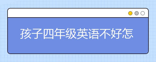 孩子四年级英语不好怎么办？家长该怎么样辅导？