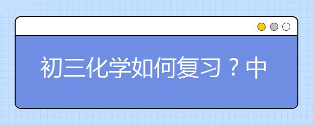 初三化学如何复习？中考化学怎样复习更有效？