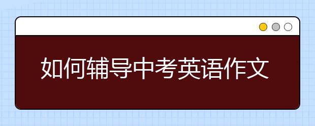 如何辅导中考英语作文，中考英语作文怎么写