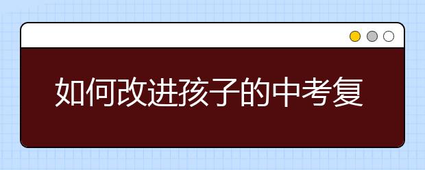 如何改进孩子的中考复习计划，快速提高学习成绩