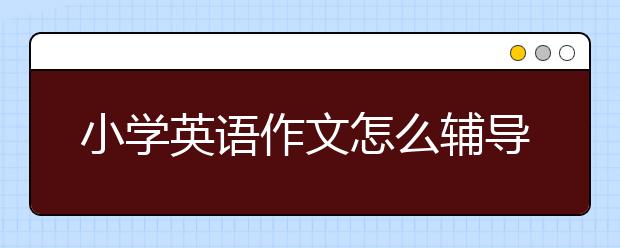 小学英语作文怎么辅导，小学英语作文怎么学