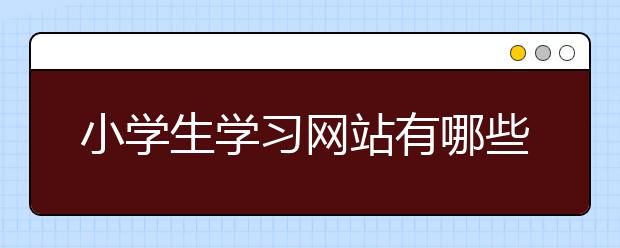 小学生学习网站有哪些，小学生学习网站靠谱么