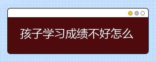 孩子学习成绩不好怎么提高？孩子不爱学习怎么办？