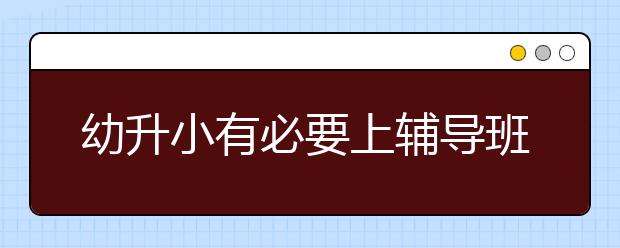 幼升小有必要上辅导班吗？幼升小辅导班推荐