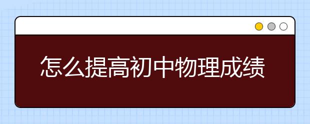 怎么提高初中物理成绩，提高初中物理成绩的方法