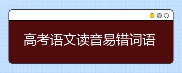 高考语文读音易错词语总结！近千张试卷整理