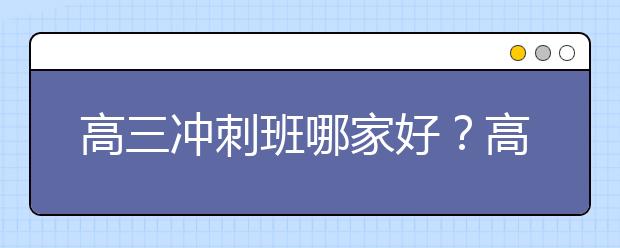 高三冲刺班哪家好？高考冲刺班有用吗？