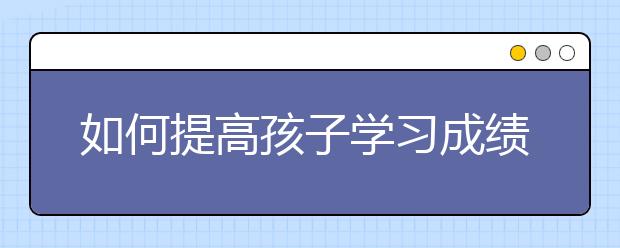 如何提高孩子学习成绩，提高孩子学习成绩的方法