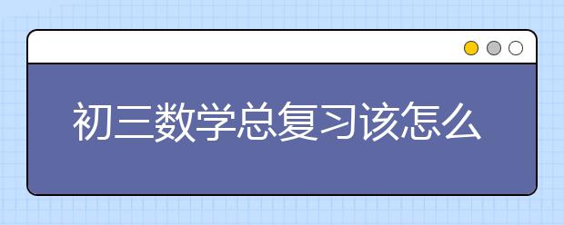 初三数学总复习该怎么做，初三数学总复习建议