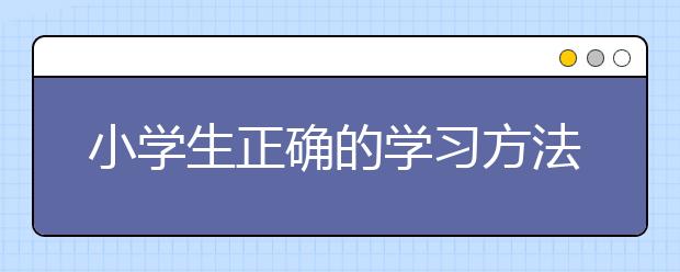 小学生正确的学习方法，小学生学习方法推荐